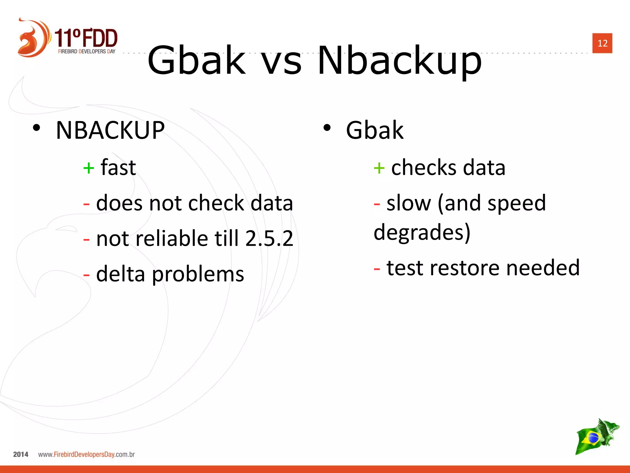 12 Gbak vs Nbackup 
• NBACKUP 
+ fast 
- does not check data 
- not reliable till 2.5.2 
- delta problems 
• Gbak 
+ checks data 
- slow (and speed 
degrades) 
- test restore needed 
 