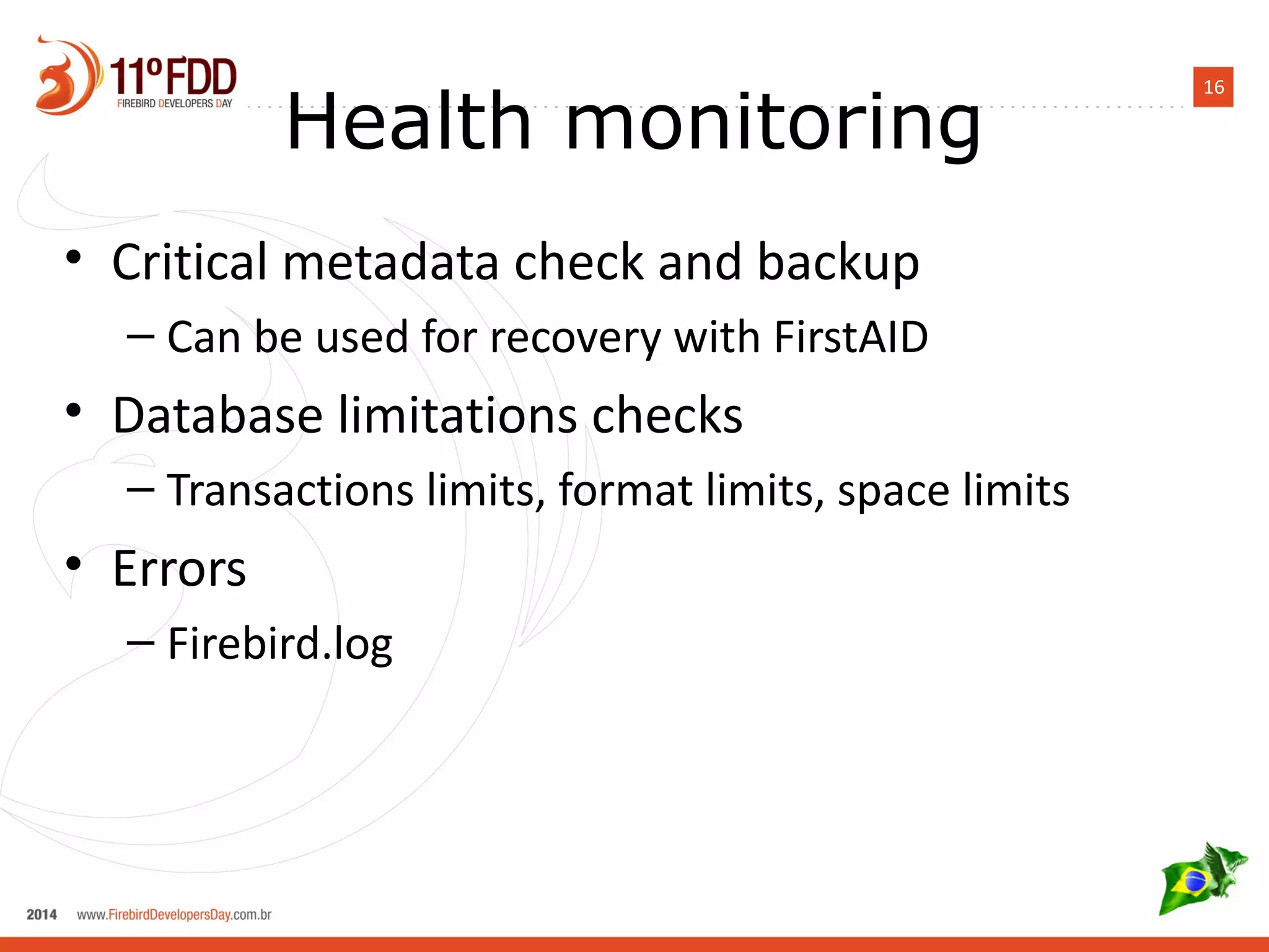 16 Health monitoring 
• Critical metadata check and backup 
– Can be used for recovery with FirstAID 
• Database limitations checks 
– Transactions limits, format limits, space limits 
• Errors 
– Firebird.log 
 
