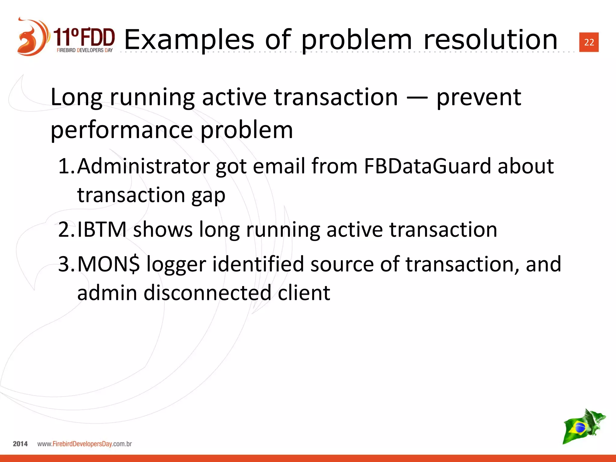 Examples of problem resolution 22 
Long running active transaction — prevent 
performance problem 
1.Administrator got email from FBDataGuard about 
transaction gap 
2.IBTM shows long running active transaction 
3.MON$ logger identified source of transaction, and 
admin disconnected client 
 