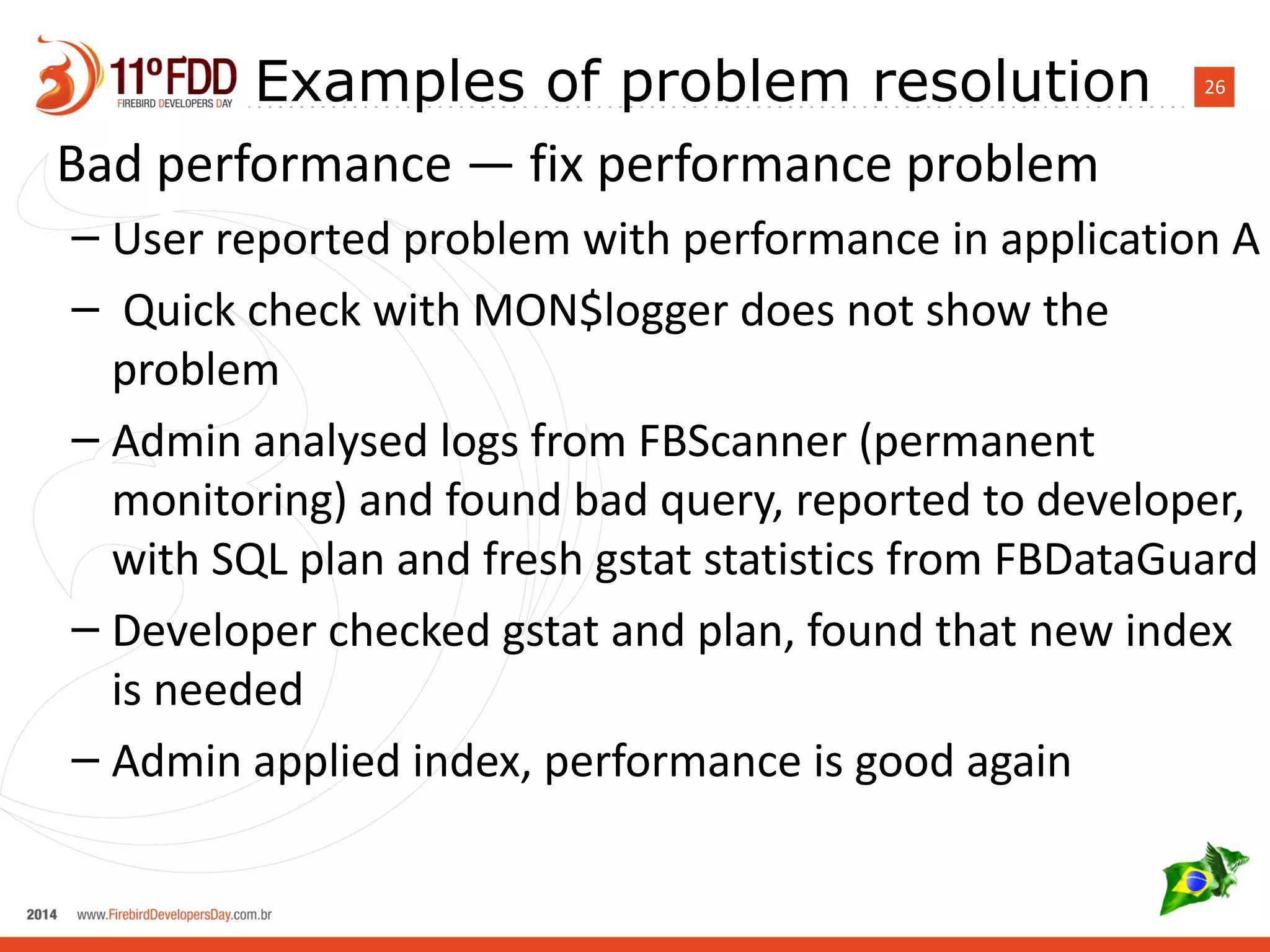 Examples of problem resolution 26 
Bad performance — fix performance problem 
– User reported problem with performance in application A 
– Quick check with MON$logger does not show the 
problem 
– Admin analysed logs from FBScanner (permanent 
monitoring) and found bad query, reported to developer, 
with SQL plan and fresh gstat statistics from FBDataGuard 
– Developer checked gstat and plan, found that new index 
is needed 
– Admin applied index, performance is good again 
 