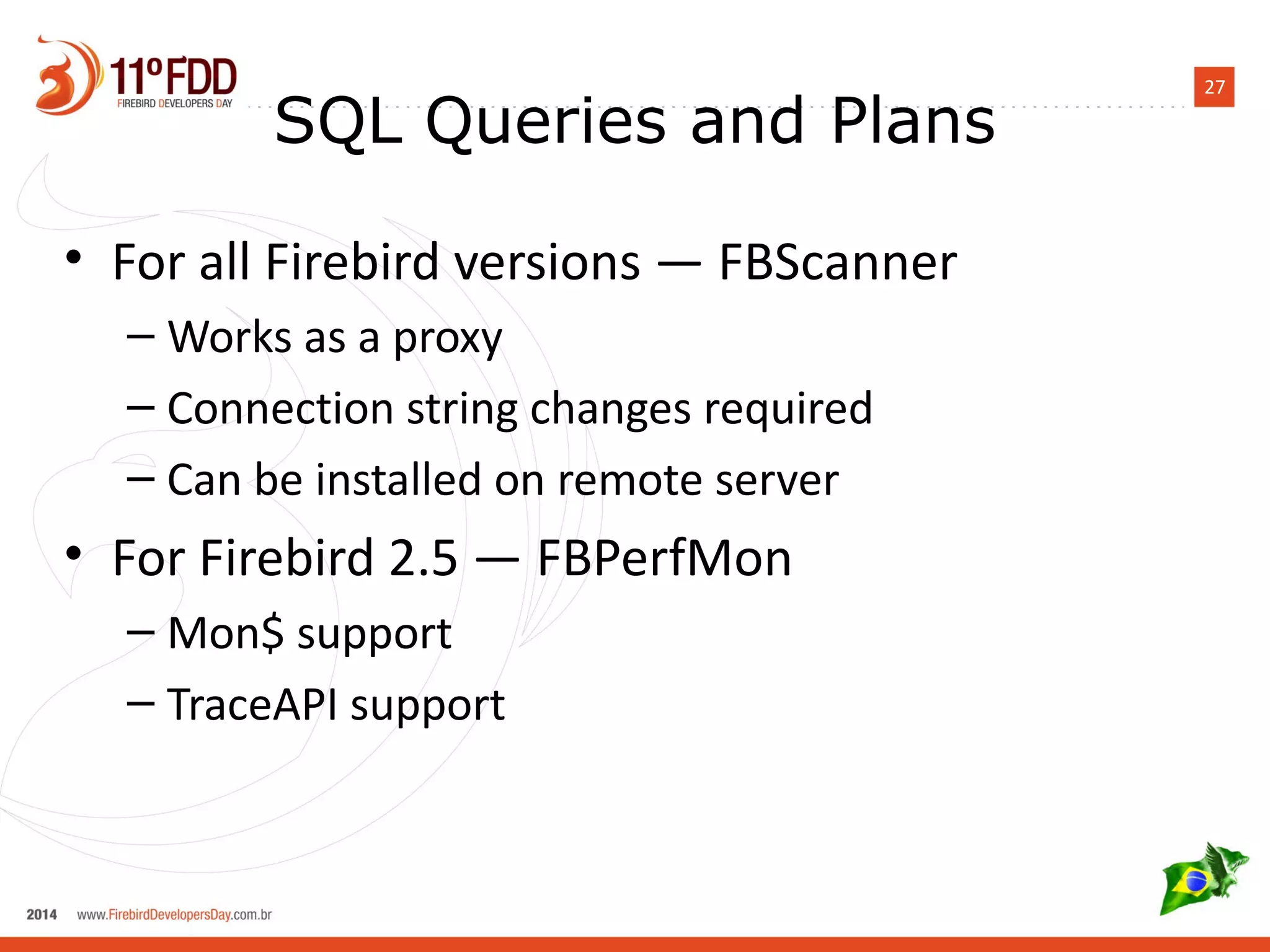 27 SQL Queries and Plans 
• For all Firebird versions — FBScanner 
– Works as a proxy 
– Connection string changes required 
– Can be installed on remote server 
• For Firebird 2.5 — FBPerfMon 
– Mon$ support 
– TraceAPI support 
 