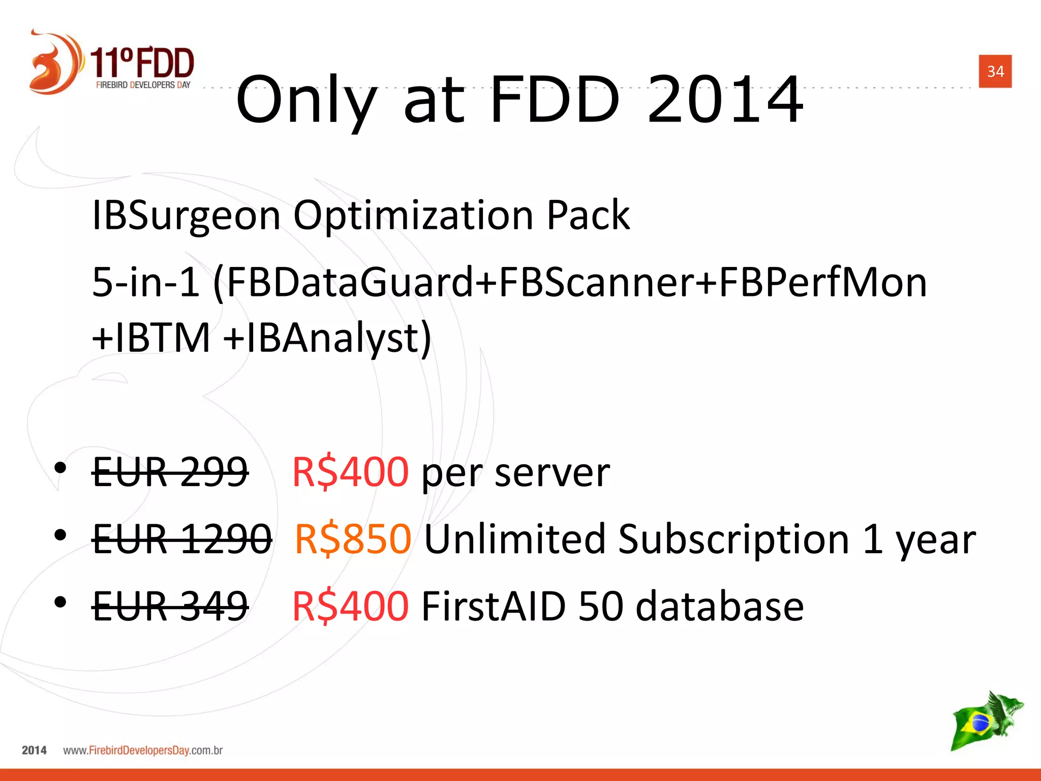 34 Only at FDD 2014 
IBSurgeon Optimization Pack 
5-in-1 (FBDataGuard+FBScanner+FBPerfMon 
+IBTM +IBAnalyst) 
• EUR 299 R$400 per server 
• EUR 1290 R$850 Unlimited Subscription 1 year 
• EUR 349 R$400 FirstAID 50 database 
 