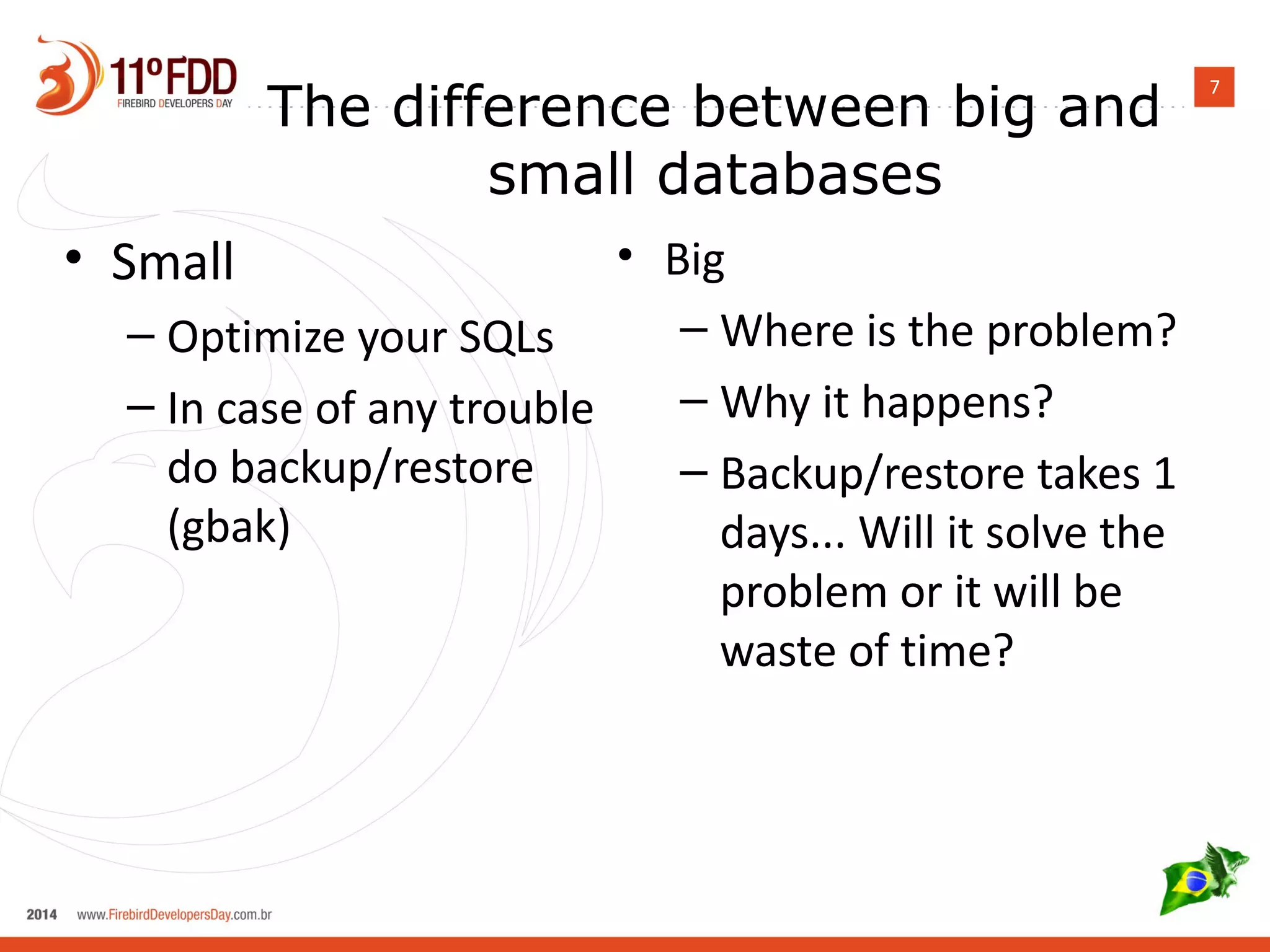 7 The difference between big and 
small databases 
• Small 
– Optimize your SQLs 
– In case of any trouble 
do backup/restore 
(gbak) 
• Big 
– Where is the problem? 
– Why it happens? 
– Backup/restore takes 1 
days... Will it solve the 
problem or it will be 
waste of time? 
 