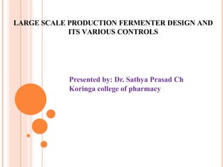 LARGE SCALE PRODUCTION FERMENTER DESIGN AND
ITS VARIOUS CONTROLS
Presented by: Dr. Sathya Prasad Ch
Koringa college of pharmacy
 