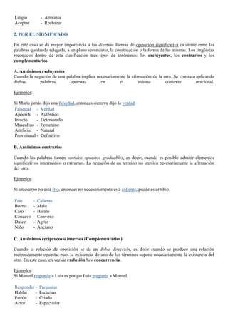 Litigio
Aceptar
- Armonía
- Rechazar
2. POR EL SIGNIFICADO
En este caso se da mayor importancia a las diversas formas de oposición significativa existente entre las
palabras quedando relegada, a un plano secundario, la construcción o la forma de las mismas. Los lingüistas
reconocen dentro de esta clasificación tres tipos de antónimos: los excluyentes, los contrarios y los
complementarios.
A. Antónimos excluyentes
Cuando la negación de una palabra implica necesariamente la afirmación de la otra. Se constata aplicando
dichas palabras opuestas en el mismo contexto oracional.
Ejemplos:
Si María jamás dijo una falsedad, entonces siempre dijo la verdad.
Falsedad
Apócrifo
Intacto
Masculino
Artificial
Provisional
- Verdad
- Auténtico
- Deteriorado
- Femenino
- Natural
- Definitivo
B. Antónimos contrarios
Cuando las palabras tienen sentidos opuestos graduables, es decir, cuando es posible admitir elementos
significativos intermedios o extremos. La negación de un término no implica necesariamente la afirmación
del otro.
Ejemplos:
Si un cuerpo no está frío, entonces no necesariamente está caliente, puede estar tibio.
Frio
Bueno
Caro
Cóncavo
Dulce
Niño
- Caliente
- Malo
- Barato
- Convexo
- Agrio
- Anciano
C. Antónimos recíprocos o inversos (Complementarios)
Cuando la relación de oposición se da en doble dirección, es decir cuando se produce una relación
recíprocamente opuesta, pues la existencia de uno de los términos supone necesariamente la existencia del
otro. En este caso, en vez de exclusión hay concurrencia.
Ejemplos:
Si Manuel responde a Luis es porque Luis pregunta a Manuel.
Responder
Hablar
Patrón
Actor
- Preguntar
- Escuchar
- Criado
- Espectador
 