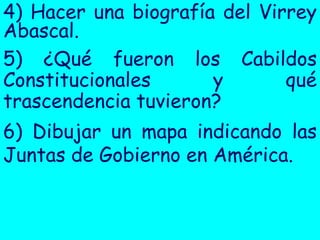 4) Hacer una biografía del Virrey
Abascal.
5) ¿Qué fueron los Cabildos
Constitucionales      y       qué
trascendencia tuvieron?
6) Dibujar un mapa indicando las
Juntas de Gobierno en América.
 