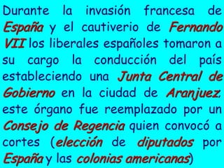 Durante    la invasión francesa de
España y el cautiverio de Fernando
VII los liberales españoles tomaron a
su cargo la conducción del país
estableciendo una Junta Central de
Gobierno en la ciudad de Aranjuez;
este órgano fue reemplazado por un
Consejo de Regencia quien convocó a
cortes (elección de diputados por
España y las colonias americanas)
 