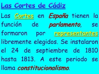 Las Cortes en España tienen la
función    de    parlamento,    se
formaron por representantes
libremente elegidos. Se instalaron
el 24 de septiembre de 1810
hasta 1813. A este periodo se
llama constitucionalismo.
 