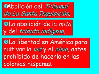 Abolición del Tribunal
de La Santa Inquisición.
La abolición de la mita
y del tributo indígena.
La libertad en América para
cultivar la vid y el olivo, antes
prohibido de hacerlo en las
colonias hispanas.
 