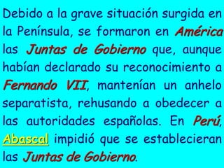 Debido a la grave situación surgida en
la Península, se formaron en América
las Juntas de Gobierno que, aunque
habían declarado su reconocimiento a
Fernando VII, mantenían un anhelo
separatista, rehusando a obedecer a
las autoridades españolas. En Perú,
Abascal impidió que se establecieran
las Juntas de Gobierno.
 