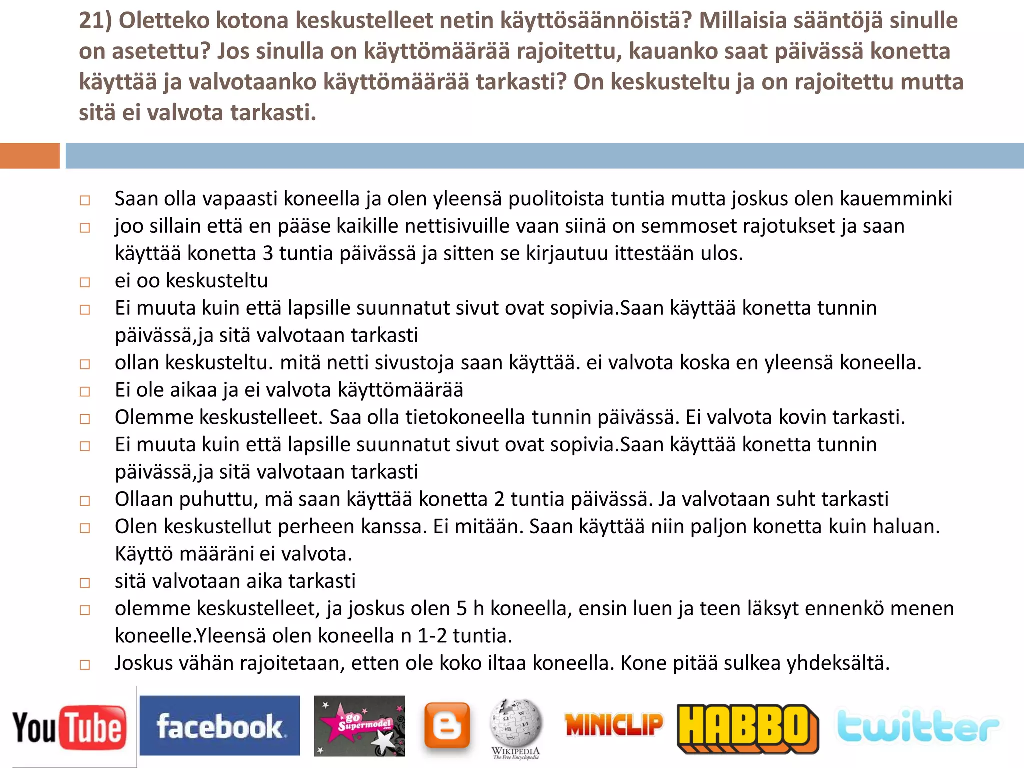 21) Oletteko kotona keskustelleet netin käyttösäännöistä? Millaisia sääntöjä sinulle
on asetettu? Jos sinulla on käyttömäärää rajoitettu, kauanko saat päivässä konetta
käyttää ja valvotaanko käyttömäärää tarkasti? On keskusteltu ja on rajoitettu mutta
sitä ei valvota tarkasti.


   Saan olla vapaasti koneella ja olen yleensä puolitoista tuntia mutta joskus olen kauemminki
   joo sillain että en pääse kaikille nettisivuille vaan siinä on semmoset rajotukset ja saan
    käyttää konetta 3 tuntia päivässä ja sitten se kirjautuu ittestään ulos.
   ei oo keskusteltu
   Ei muuta kuin että lapsille suunnatut sivut ovat sopivia.Saan käyttää konetta tunnin
    päivässä,ja sitä valvotaan tarkasti
   ollan keskusteltu. mitä netti sivustoja saan käyttää. ei valvota koska en yleensä koneella.
   Ei ole aikaa ja ei valvota käyttömäärää
   Olemme keskustelleet. Saa olla tietokoneella tunnin päivässä. Ei valvota kovin tarkasti.
   Ei muuta kuin että lapsille suunnatut sivut ovat sopivia.Saan käyttää konetta tunnin
    päivässä,ja sitä valvotaan tarkasti
   Ollaan puhuttu, mä saan käyttää konetta 2 tuntia päivässä. Ja valvotaan suht tarkasti
   Olen keskustellut perheen kanssa. Ei mitään. Saan käyttää niin paljon konetta kuin haluan.
    Käyttö määräni ei valvota.
   sitä valvotaan aika tarkasti
   olemme keskustelleet, ja joskus olen 5 h koneella, ensin luen ja teen läksyt ennenkö menen
    koneelle.Yleensä olen koneella n 1-2 tuntia.
   Joskus vähän rajoitetaan, etten ole koko iltaa koneella. Kone pitää sulkea yhdeksältä.
 