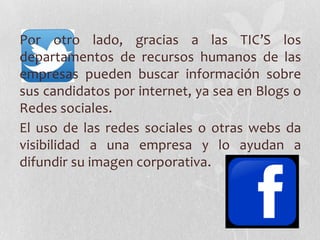 Por otro lado, gracias a las TIC’S los
departamentos de recursos humanos de las
empresas pueden buscar información sobre
sus candidatos por internet, ya sea en Blogs o
Redes sociales.
El uso de las redes sociales o otras webs da
visibilidad a una empresa y lo ayudan a
difundir su imagen corporativa.
 
