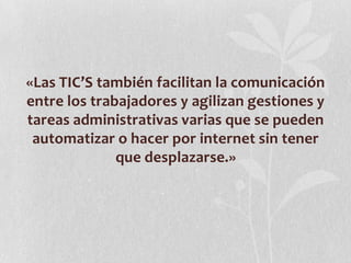 «Las TIC’S también facilitan la comunicación
entre los trabajadores y agilizan gestiones y
tareas administrativas varias que se pueden
automatizar o hacer por internet sin tener
que desplazarse.»
 