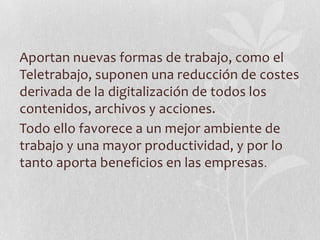 Aportan nuevas formas de trabajo, como el
Teletrabajo, suponen una reducción de costes
derivada de la digitalización de todos los
contenidos, archivos y acciones.
Todo ello favorece a un mejor ambiente de
trabajo y una mayor productividad, y por lo
tanto aporta beneficios en las empresas.
 