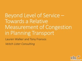 Beyond Level of Service –
Towards a Relative
Measurement of Congestion
in Planning Transport
Lauren Walker and Tony Fransos
Veitch Lister Consulting
 