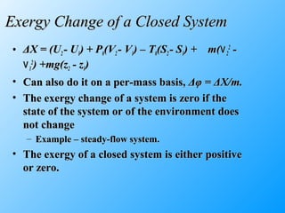 Exergy Change of a Closed SystemExergy Change of a Closed System
• ΔΔX = (UX = (U22 - U- U11) + P) + P00(V(V22 - V- V11) – T) – T00(S(S22 - S- S11) + m() + m(۷۷22
22
--
۷۷11
22
) +mg(z) +mg(z22 - z- z11))
• Can also do it on a per-mass basis,Can also do it on a per-mass basis, ΔφΔφ == ΔΔX/m.X/m.
• The exergy change of a system is zero if theThe exergy change of a system is zero if the
state of the system or of the environment doesstate of the system or of the environment does
not changenot change
– Example – steady-flow system.Example – steady-flow system.
• The exergy of a closed system is either positiveThe exergy of a closed system is either positive
or zero.or zero.
 