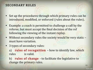 SECONDARY RULES
• Set up the procedures through which primary rules can be
introduced, modified, or enforced (rules about the rules).
• Example: a coach is permitted to challenge a call by the
referee, but must accept the final decision of the ref
following the viewing of the instant replay.
• Without secondary rules the society would be very static –
must have variation.
• 3 types of secondary rules:
a) rules of recognition – how to identify law, which
rules is valid.
b) rules of change - to facilitate the legislative to
change the primary rules.
11
 