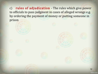 c) rules of adjudication - The rules which give power
to officials to pass judgment in cases of alleged wrongs e.g.
by ordering the payment of money or putting someone in
prison
12
 
