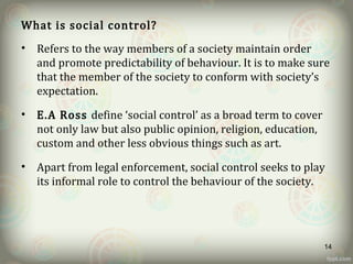 What is social control?
• Refers to the way members of a society maintain order
and promote predictability of behaviour. It is to make sure
that the member of the society to conform with society’s
expectation.
• E.A Ross define ‘social control’ as a broad term to cover
not only law but also public opinion, religion, education,
custom and other less obvious things such as art.
• Apart from legal enforcement, social control seeks to play
its informal role to control the behaviour of the society.
14
 