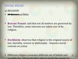 SOCIAL RULES
a) RELIGION
• Al-Quran and Bible
• Roscoe Pound said that not all matters are governed by
law. Therefore, some interests are taken care of by
religion.
• Durkheim observes that religion is the original source of
law, morality, science or philosophy - Imposes moral
restrain on action
• Different religion promotes different set of beliefs and 16
 