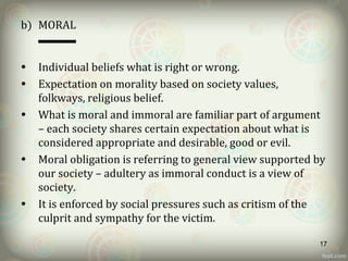 b) MORAL
• Individual beliefs what is right or wrong.
• Expectation on morality based on society values,
folkways, religious belief.
• What is moral and immoral are familiar part of argument
– each society shares certain expectation about what is
considered appropriate and desirable, good or evil.
• Moral obligation is referring to general view supported by
our society – adultery as immoral conduct is a view of
society.
• It is enforced by social pressures such as critism of the
culprit and sympathy for the victim.
17
 