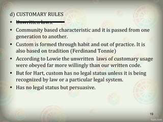 d) CUSTOMARY RULES
• Unwritten laws.
• Community based characteristic and it is passed from one
generation to another.
• Custom is formed through habit and out of practice. It is
also based on tradition (Ferdinand Tonnie)
• According to Lowie the unwritten laws of customary usage
were obeyed far more willingly than our written code.
• But for Hart, custom has no legal status unless it is being
recognized by law or a particular legal system.
• Has no legal status but persuasive.
19
 