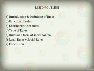 LESSON OUTLINE
a) Introduction & Definition of Rules
b) Function of rules
c) Characteristic of rules
d) Type of Rules
e) Rules as a form of social control
f) Legal Rules v Social Rules
g) Conclusion
2
 