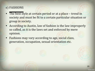 e) FASHIONS
• The best style at certain period or at a place – trend in
society and must be fit to a certain particular situation or
group in society.
• According to Austin, law of fashion is the law improperly
so called, as it is the laws set and enforced by mere
opinion.
• Fashions may vary according to age, social class,
generation, occupation, sexual orientation etc.
20
 
