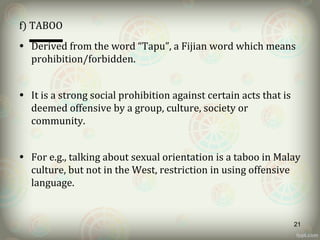 f) TABOO
• Derived from the word “Tapu”, a Fijian word which means
prohibition/forbidden.
• It is a strong social prohibition against certain acts that is
deemed offensive by a group, culture, society or
community.
• For e.g., talking about sexual orientation is a taboo in Malay
culture, but not in the West, restriction in using offensive
language.
21
 