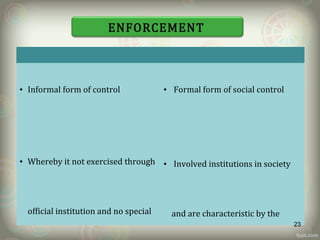 SOCIAL RULES LEGAL RULES
• Informal form of control
• Whereby it not exercised through
official institution and no special
• Formal form of social control
• Involved institutions in society
and are characteristic by the
ENFORCEMENT
23
 