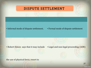 SOCIAL RULES LEGAL RULES
• Informal mode of dispute settlement.
• Robert Simon says that it may include
the use of physical force, resort to
• Formal mode of dispute settlement
• Legal and non-legal proceeding (ADR)
DISPUTE SETTLEMENT
27
 