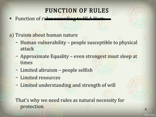 FUNCTION OF RULES
• Function of rules according to HLA Hart:
a) Truism about human nature
– Human vulnerability – people susceptible to physical
attack
– Approximate Equality – even strongest must sleep at
times
– Limited altruism – people selfish
– Limited resources
– Limited understanding and strength of will
That’s why we need rules as natural necessity for
protection 6
 