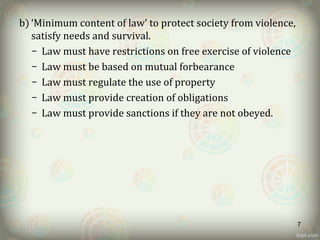 b) ‘Minimum content of law’ to protect society from violence,
satisfy needs and survival.
– Law must have restrictions on free exercise of violence
– Law must be based on mutual forbearance
– Law must regulate the use of property
– Law must provide creation of obligations
– Law must provide sanctions if they are not obeyed.
7
 
