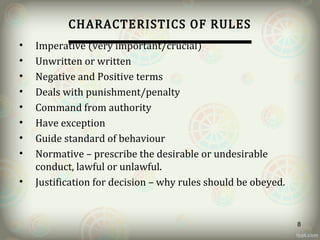 CHARACTERISTICS OF RULES
• Imperative (very important/crucial)
• Unwritten or written
• Negative and Positive terms
• Deals with punishment/penalty
• Command from authority
• Have exception
• Guide standard of behaviour
• Normative – prescribe the desirable or undesirable
conduct, lawful or unlawful.
• Justification for decision – why rules should be obeyed.
8
 