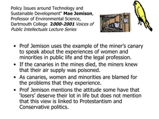 Policy Issues around Technology and
Sustainable Development“ Mae Jemison,
Professor of Environmental Science,
Dartmouth College 2000-2001 Voices of
Public Intellectuals Lecture Series


 • Prof Jemison uses the example of the miner’s canary
   to speak about the experiences of women and
   minorities in public life and the legal profession.
 • If the canaries in the mines died, the miners knew
   that their air supply was poisoned.
 • As canaries, women and minorities are blamed for
   the problems that they experience.
 • Prof Jemison mentions the attitude some have that
   ‘losers’ deserve their lot in life but does not mention
   that this view is linked to Protestantism and
   Conservative politics.
 