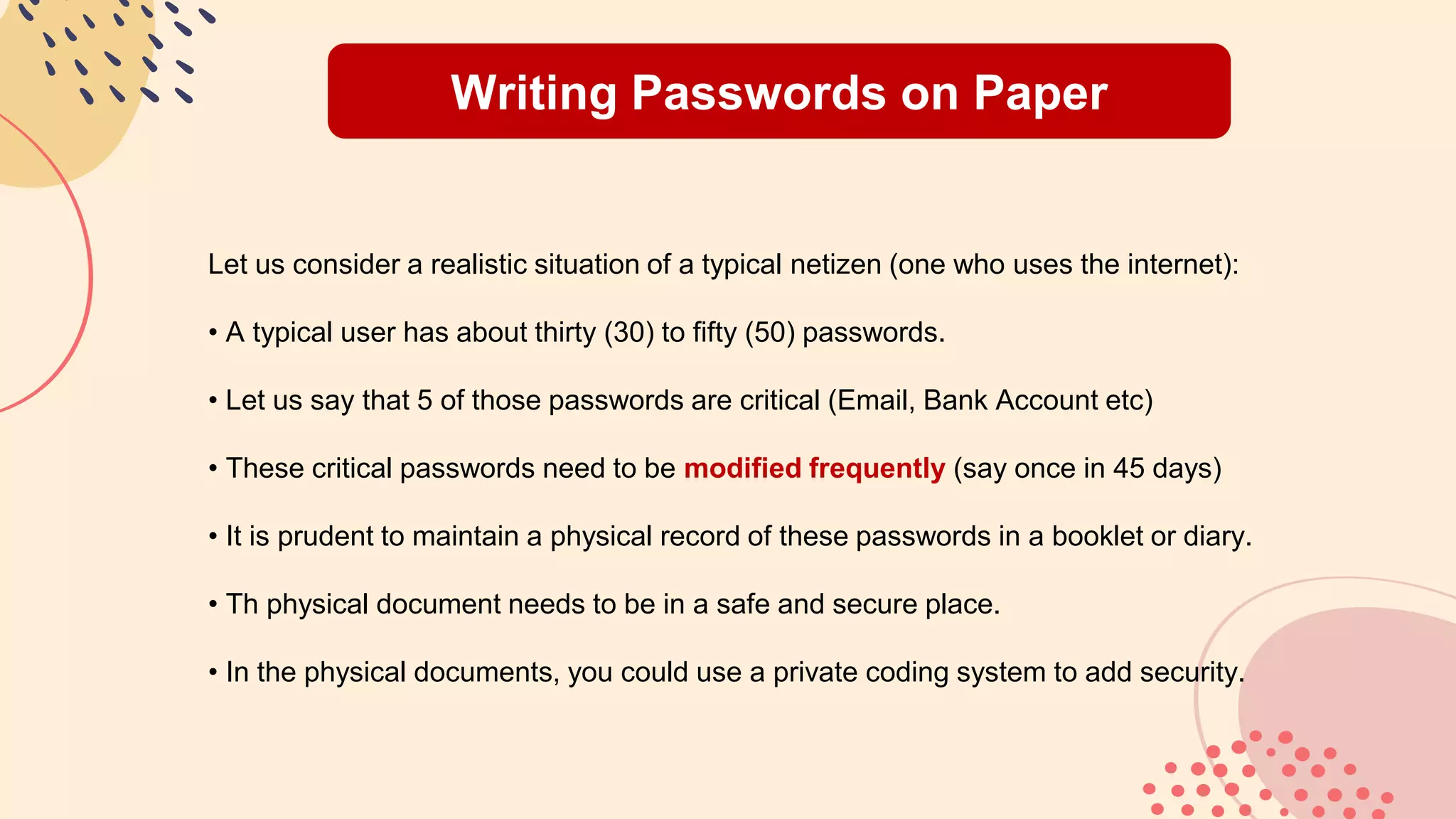 Writing Passwords on Paper
Let us consider a realistic situation of a typical netizen (one who uses the internet):
• A typical user has about thirty (30) to fifty (50) passwords.
• Let us say that 5 of those passwords are critical (Email, Bank Account etc)
• These critical passwords need to be modified frequently (say once in 45 days)
• It is prudent to maintain a physical record of these passwords in a booklet or diary.
• Th physical document needs to be in a safe and secure place.
• In the physical documents, you could use a private coding system to add security.
 