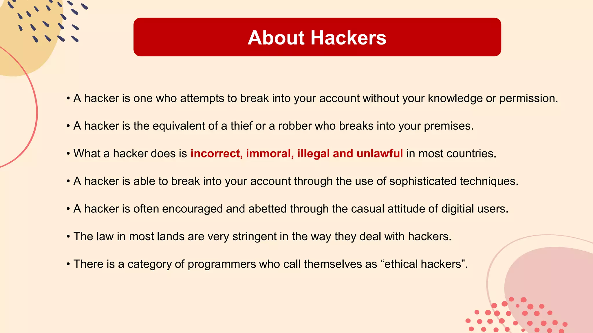 About Hackers
• A hacker is one who attempts to break into your account without your knowledge or permission.
• A hacker is the equivalent of a thief or a robber who breaks into your premises.
• What a hacker does is incorrect, immoral, illegal and unlawful in most countries.
• A hacker is able to break into your account through the use of sophisticated techniques.
• A hacker is often encouraged and abetted through the casual attitude of digitial users.
• The law in most lands are very stringent in the way they deal with hackers.
• There is a category of programmers who call themselves as “ethical hackers”.
 