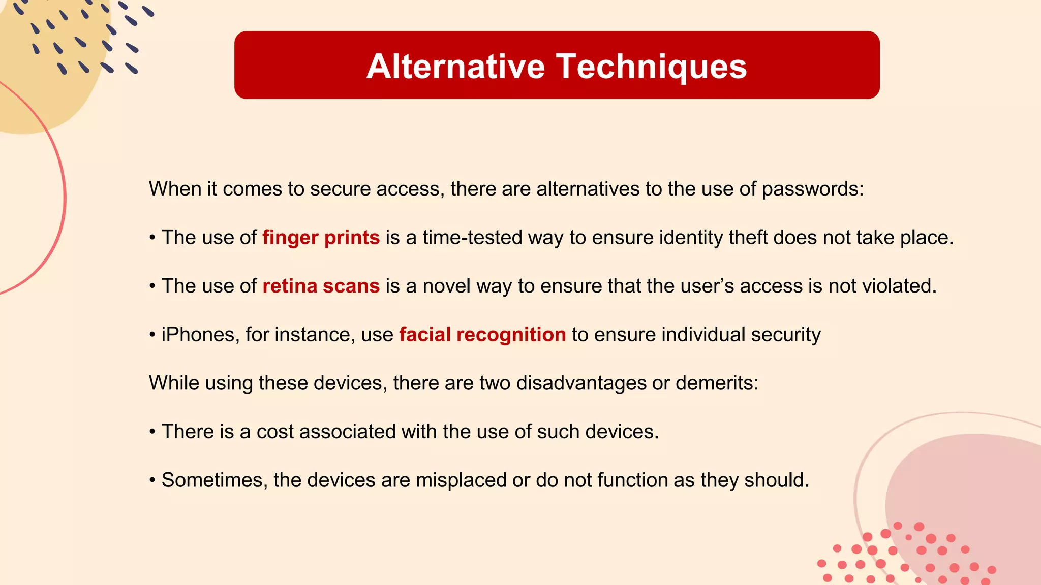 Alternative Techniques
When it comes to secure access, there are alternatives to the use of passwords:
• The use of finger prints is a time-tested way to ensure identity theft does not take place.
• The use of retina scans is a novel way to ensure that the user’s access is not violated.
• iPhones, for instance, use facial recognition to ensure individual security
While using these devices, there are two disadvantages or demerits:
• There is a cost associated with the use of such devices.
• Sometimes, the devices are misplaced or do not function as they should.
 