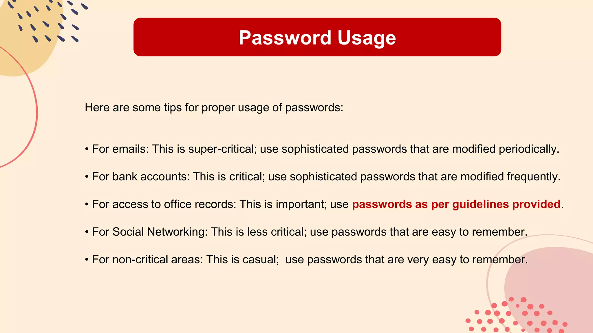 Password Usage
Here are some tips for proper usage of passwords:
• For emails: This is super-critical; use sophisticated passwords that are modified periodically.
• For bank accounts: This is critical; use sophisticated passwords that are modified frequently.
• For access to office records: This is important; use passwords as per guidelines provided.
• For Social Networking: This is less critical; use passwords that are easy to remember.
• For non-critical areas: This is casual; use passwords that are very easy to remember.
 