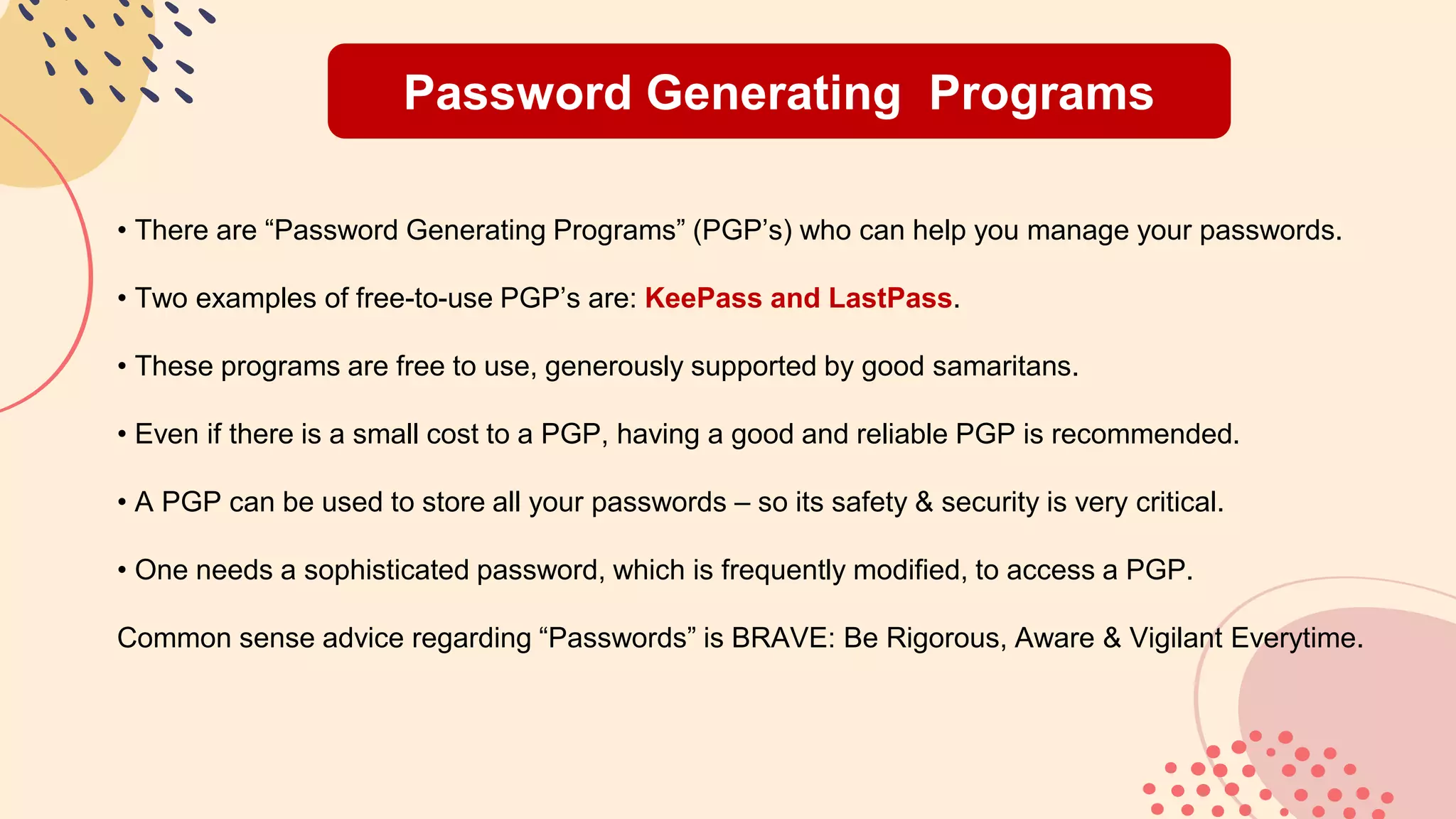 Password Generating Programs
• There are “Password Generating Programs” (PGP’s) who can help you manage your passwords.
• Two examples of free-to-use PGP’s are: KeePass and LastPass.
• These programs are free to use, generously supported by good samaritans.
• Even if there is a small cost to a PGP, having a good and reliable PGP is recommended.
• A PGP can be used to store all your passwords – so its safety & security is very critical.
• One needs a sophisticated password, which is frequently modified, to access a PGP.
Common sense advice regarding “Passwords” is BRAVE: Be Rigorous, Aware & Vigilant Everytime.
 