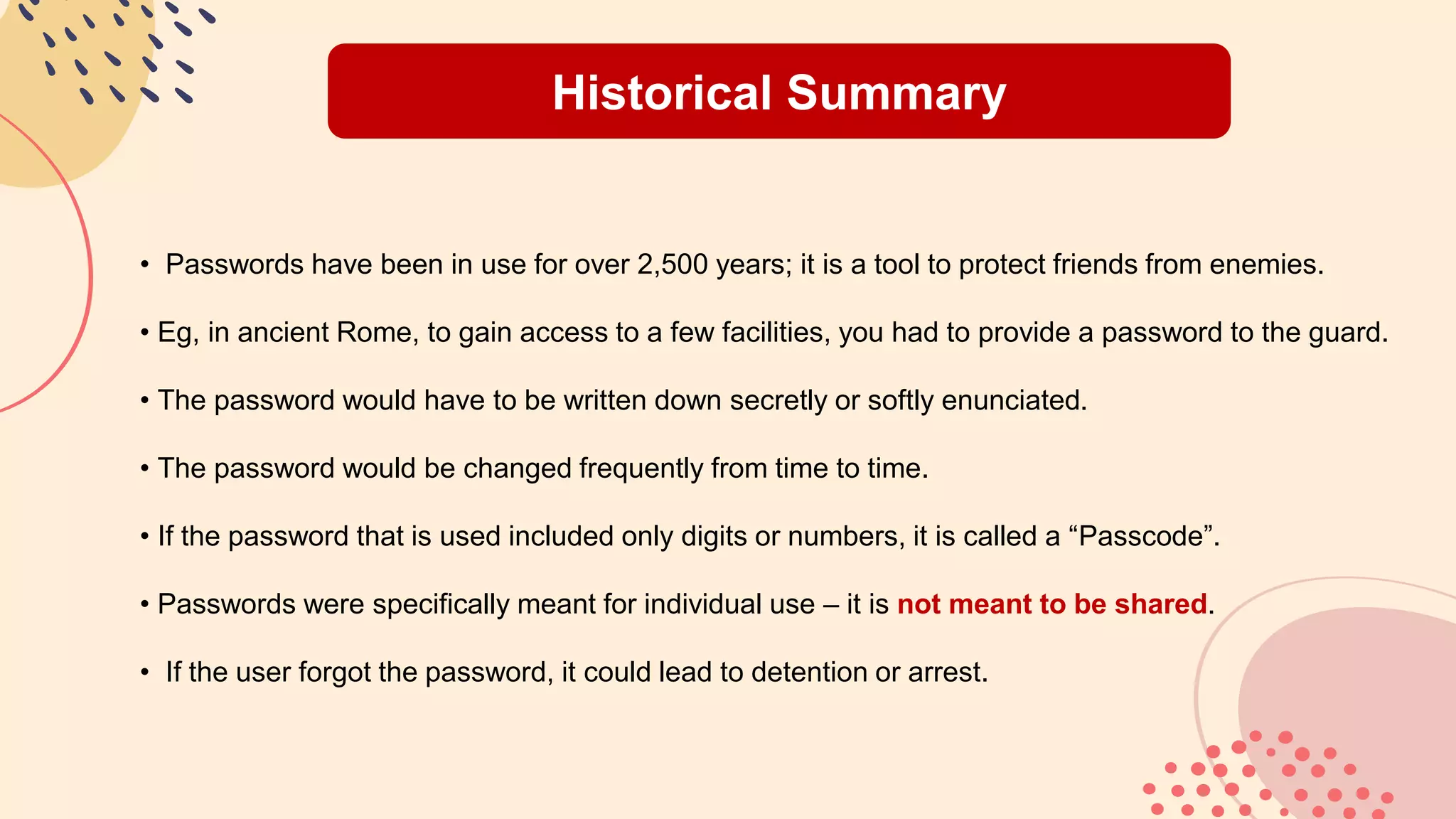 Historical Summary
• Passwords have been in use for over 2,500 years; it is a tool to protect friends from enemies.
• Eg, in ancient Rome, to gain access to a few facilities, you had to provide a password to the guard.
• The password would have to be written down secretly or softly enunciated.
• The password would be changed frequently from time to time.
• If the password that is used included only digits or numbers, it is called a “Passcode”.
• Passwords were specifically meant for individual use – it is not meant to be shared.
• If the user forgot the password, it could lead to detention or arrest.
 