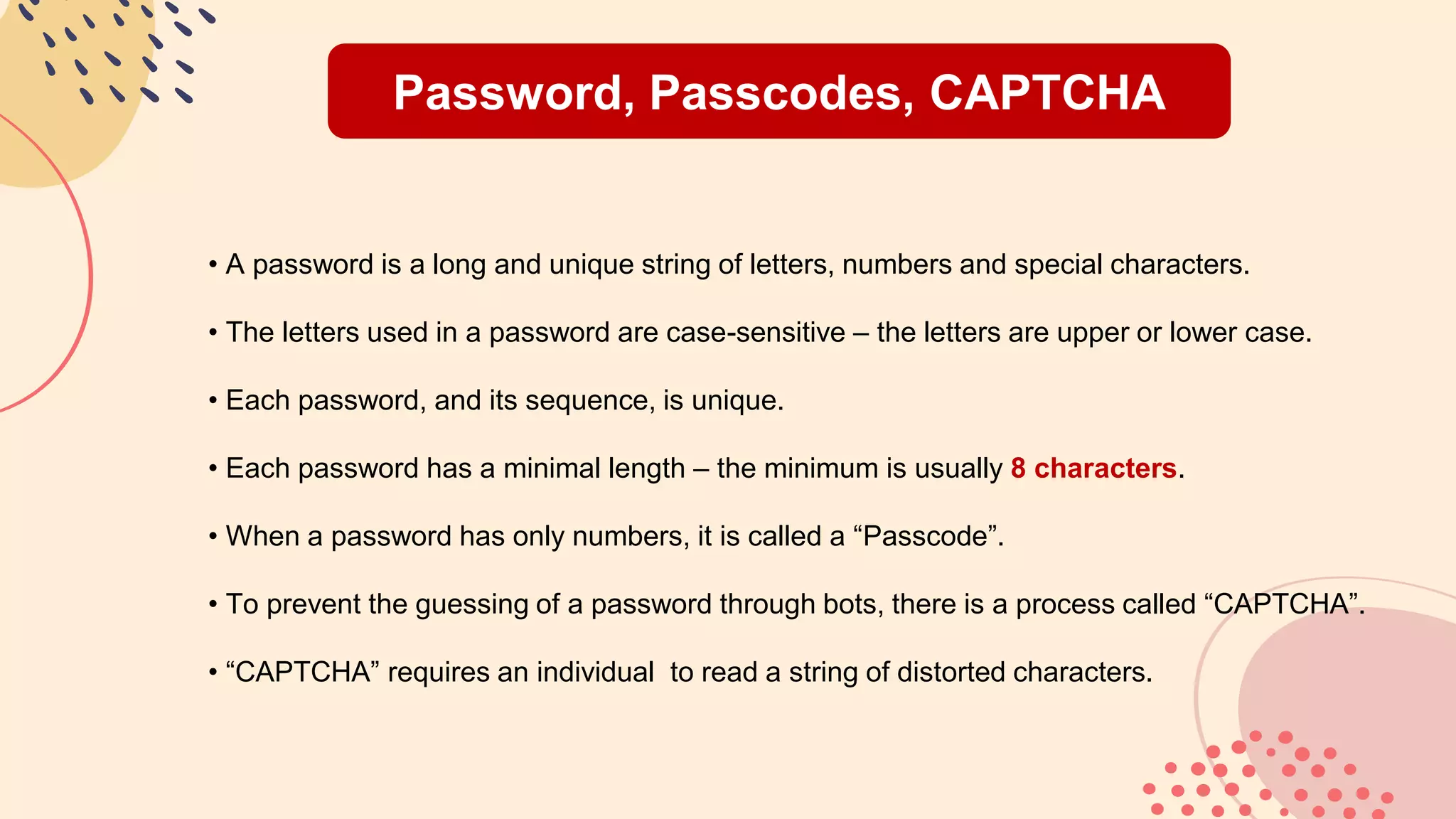 Password, Passcodes, CAPTCHA
• A password is a long and unique string of letters, numbers and special characters.
• The letters used in a password are case-sensitive – the letters are upper or lower case.
• Each password, and its sequence, is unique.
• Each password has a minimal length – the minimum is usually 8 characters.
• When a password has only numbers, it is called a “Passcode”.
• To prevent the guessing of a password through bots, there is a process called “CAPTCHA”.
• “CAPTCHA” requires an individual to read a string of distorted characters.
 