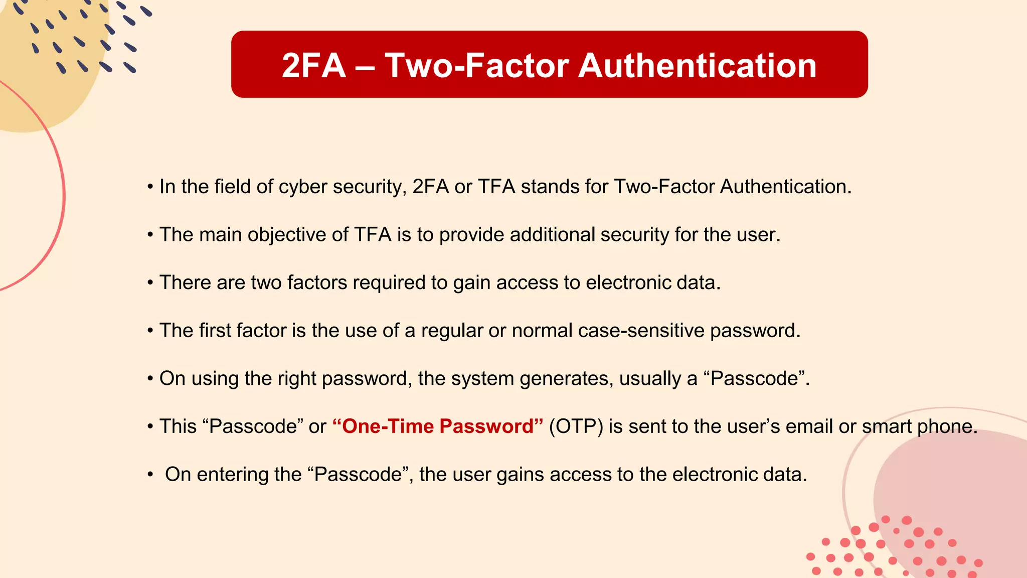 2FA – Two-Factor Authentication
• In the field of cyber security, 2FA or TFA stands for Two-Factor Authentication.
• The main objective of TFA is to provide additional security for the user.
• There are two factors required to gain access to electronic data.
• The first factor is the use of a regular or normal case-sensitive password.
• On using the right password, the system generates, usually a “Passcode”.
• This “Passcode” or “One-Time Password” (OTP) is sent to the user’s email or smart phone.
• On entering the “Passcode”, the user gains access to the electronic data.
 