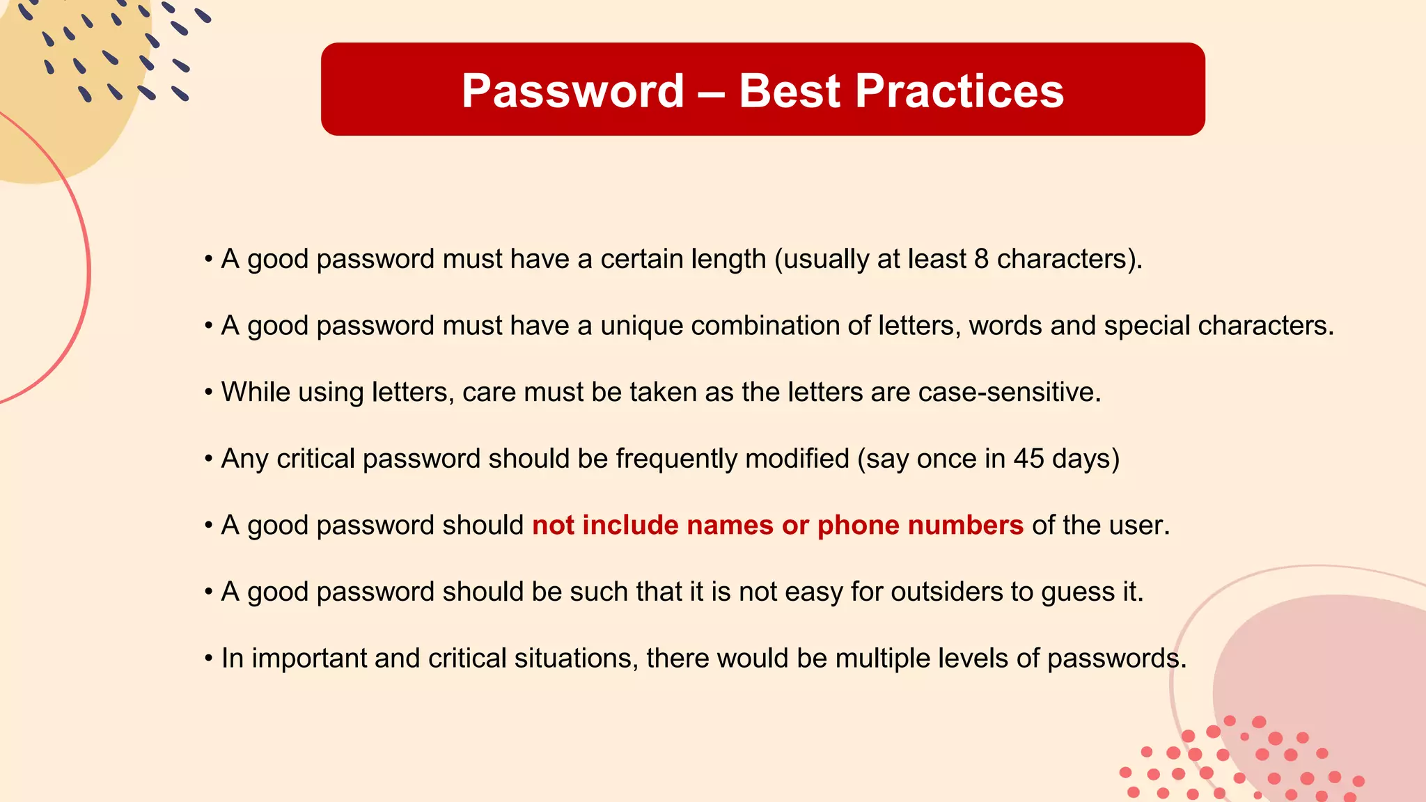 Password – Best Practices
• A good password must have a certain length (usually at least 8 characters).
• A good password must have a unique combination of letters, words and special characters.
• While using letters, care must be taken as the letters are case-sensitive.
• Any critical password should be frequently modified (say once in 45 days)
• A good password should not include names or phone numbers of the user.
• A good password should be such that it is not easy for outsiders to guess it.
• In important and critical situations, there would be multiple levels of passwords.
 