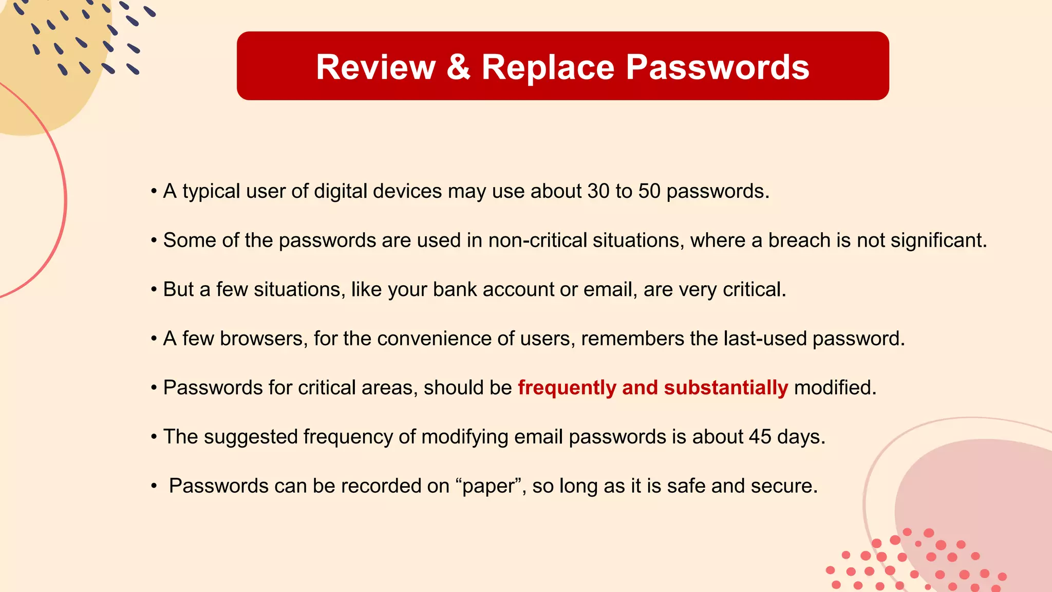 Review & Replace Passwords
• A typical user of digital devices may use about 30 to 50 passwords.
• Some of the passwords are used in non-critical situations, where a breach is not significant.
• But a few situations, like your bank account or email, are very critical.
• A few browsers, for the convenience of users, remembers the last-used password.
• Passwords for critical areas, should be frequently and substantially modified.
• The suggested frequency of modifying email passwords is about 45 days.
• Passwords can be recorded on “paper”, so long as it is safe and secure.
 