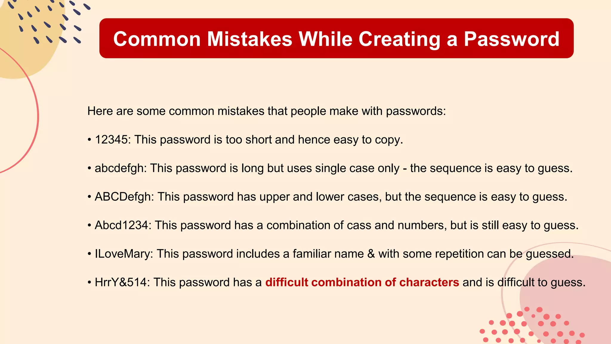 Common Mistakes While Creating a Password
Here are some common mistakes that people make with passwords:
• 12345: This password is too short and hence easy to copy.
• abcdefgh: This password is long but uses single case only - the sequence is easy to guess.
• ABCDefgh: This password has upper and lower cases, but the sequence is easy to guess.
• Abcd1234: This password has a combination of cass and numbers, but is still easy to guess.
• ILoveMary: This password includes a familiar name & with some repetition can be guessed.
• HrrY&514: This password has a difficult combination of characters and is difficult to guess.
 