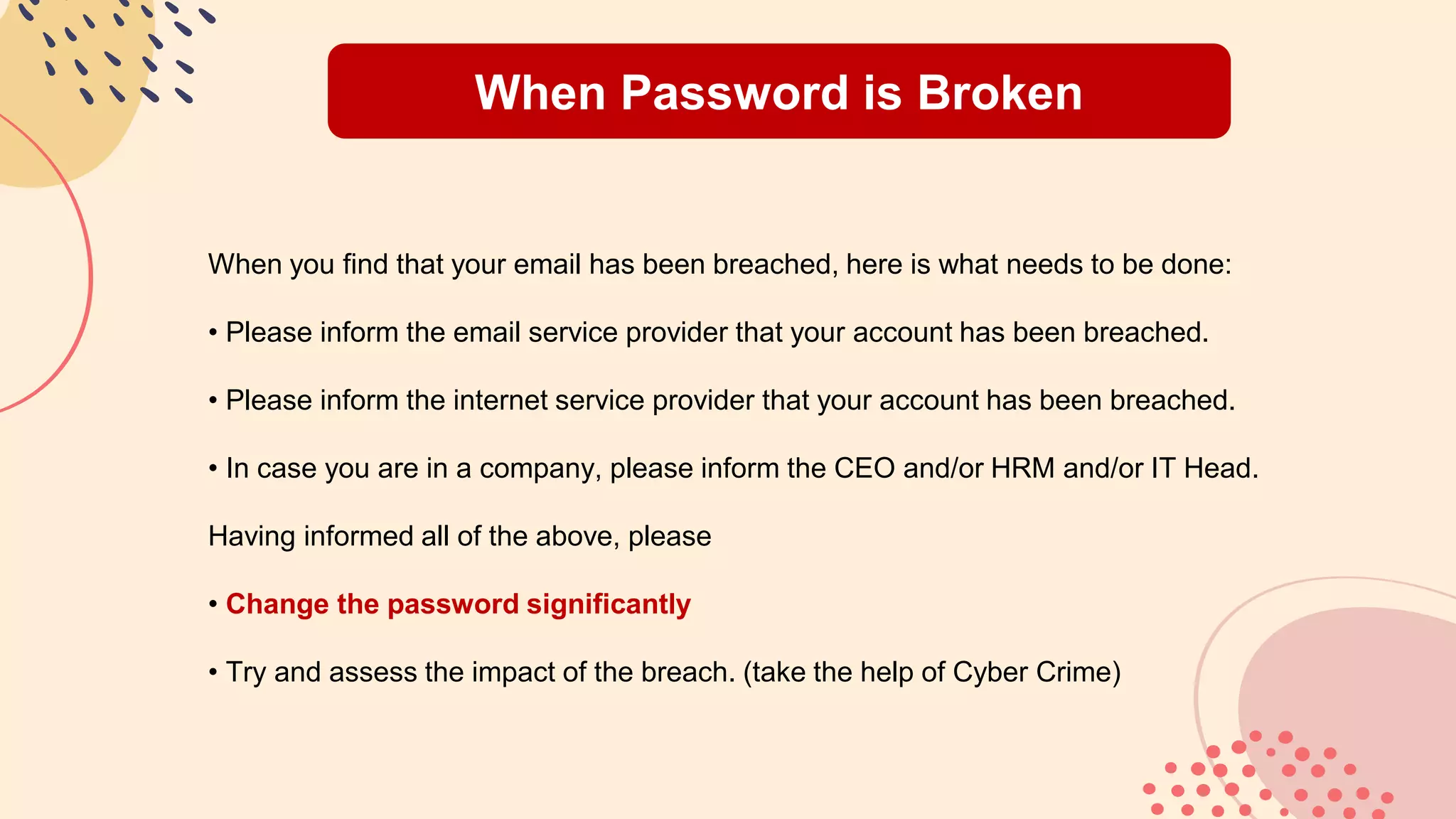 When Password is Broken
When you find that your email has been breached, here is what needs to be done:
• Please inform the email service provider that your account has been breached.
• Please inform the internet service provider that your account has been breached.
• In case you are in a company, please inform the CEO and/or HRM and/or IT Head.
Having informed all of the above, please
• Change the password significantly
• Try and assess the impact of the breach. (take the help of Cyber Crime)
 