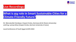 Live Recordings:
What is my role in Smart Sustainable Cities for a
Climate-Friendly Future?
Dr. Mennatullah Hendawy ( Impact Circles, Germany & Ain Shams University)
and Eng. Lamiaa Ghoz (Impact Circles, German University in Cairo)
Local Conference of Youth Egypt (LCOY) 2022
 