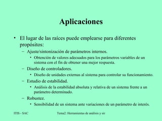 Aplicaciones El lugar de las raíces puede emplearse para diferentes propósitos: Ajuste/sintonización de parámetros internos. Obtención de valores adecuados para los parámetros variables de un sistema con el fin de obtener una mejor respuesta. Diseño de controladores. Diseño de unidades externas al sistema para controlar su funcionamiento. Estudio de estabilidad. Análisis de la estabilidad absoluta y relativa de un sistema frente a un parámetro determinado. Robustez. Sensibilidad de un sistema ante variaciones de un parámetro de interés. 