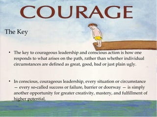 The Key
●
The key to courageous leadership and conscious action is how one
responds to what arises on the path, rather than whether individual
circumstances are defined as great, good, bad or just plain ugly.
●
In conscious, courageous leadership, every situation or circumstance
— every so-called success or failure, barrier or doorway — is simply
another opportunity for greater creativity, mastery, and fulfillment of
higher potential.
 
